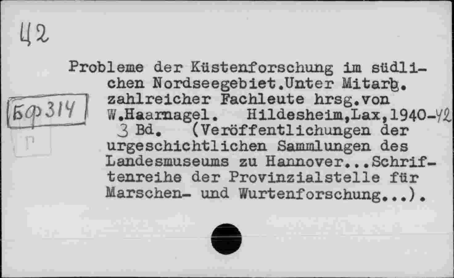 ﻿Ц2-
Probleme der Küstenforschung im südlichen Nordseegebiet .Unter Mitarfe.
— > ; і zahlreicher Fachleute hrsg.von
W.Haarnagel.	Hildesheim, Lax, 194О-У£
•'"* “	3 Bd. (Veröffentlichungen der
urgeschichtlichen Sammlungen des Landesmuseums zu Hannover...Schriftenreihe der Provinzialsteile für Marschen- und Wurtenforschung...).